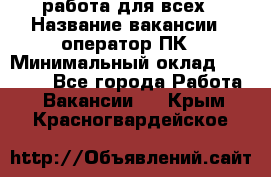 работа для всех › Название вакансии ­ оператор ПК › Минимальный оклад ­ 15 000 - Все города Работа » Вакансии   . Крым,Красногвардейское